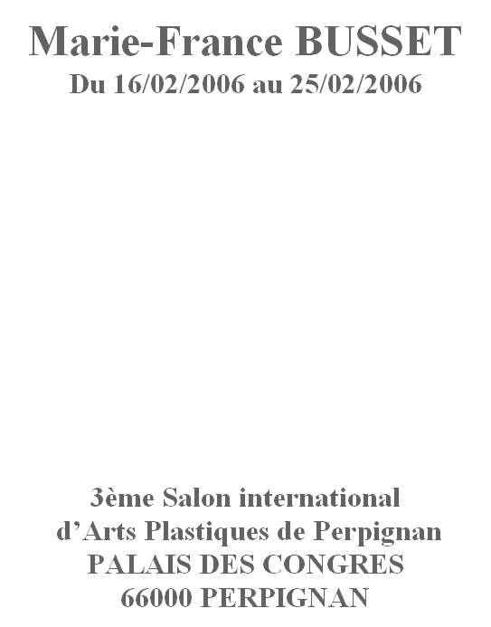 
Marie-France BUSSET 
Du 16/02/2006 au 25/02/2006














3ème Salon international
 d’Arts Plastiques de Perpignan
PALAIS DES CONGRES
66000 PERPIGNAN

