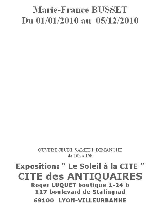 
Marie-France BUSSET
Du 01/01/2010 au  05/12/2010
















OUVERT JEUDI, SAMEDI, DIMANCHE
de 10h à 19h


Exposition: “ Le Soleil à la CITE ”
CITE des ANTIQUAIRES
Roger LUQUET boutique 1-24 b
117 boulevard de Stalingrad

69100  LYON-VILLEURBANNE